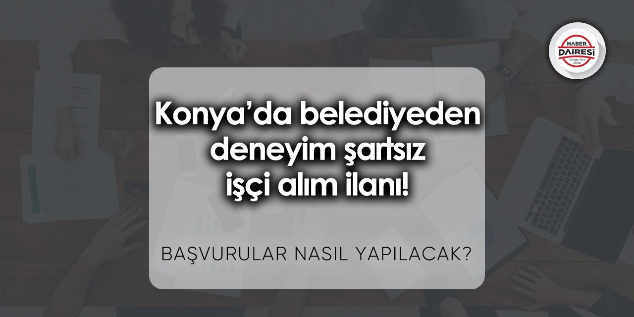 Konya’da belediyeden deneyim şartsız işçi alım ilanı! İşte şartlar