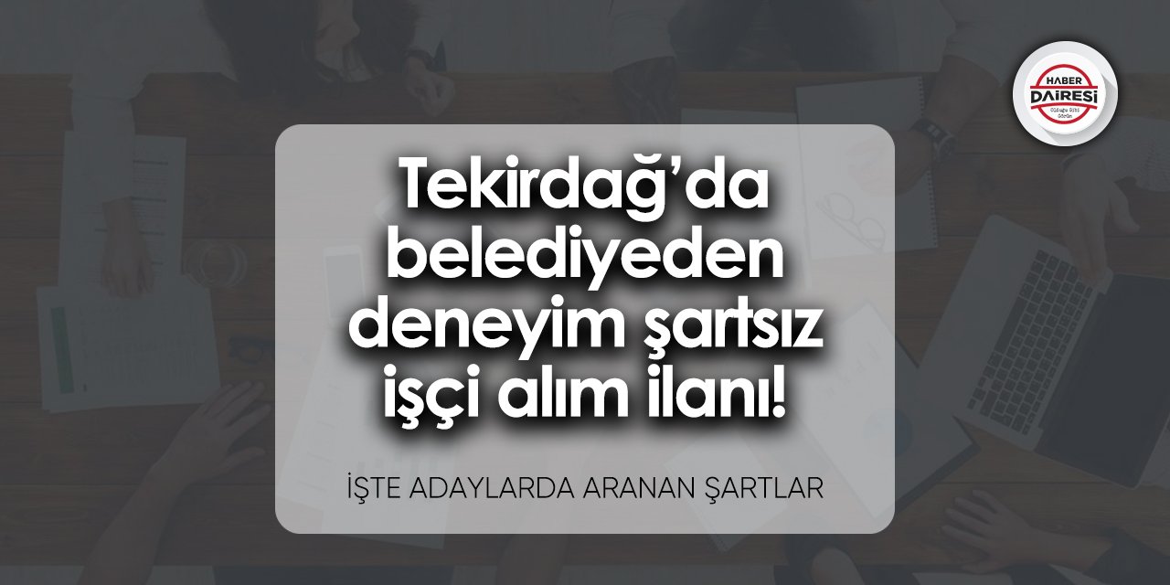 Tekirdağ’da belediyeden deneyim şartsız işçi alım ilanı! Şartlar neler?