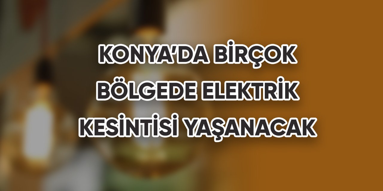 Konya’da birçok bölgede elektrik kesintisi yaşanacak