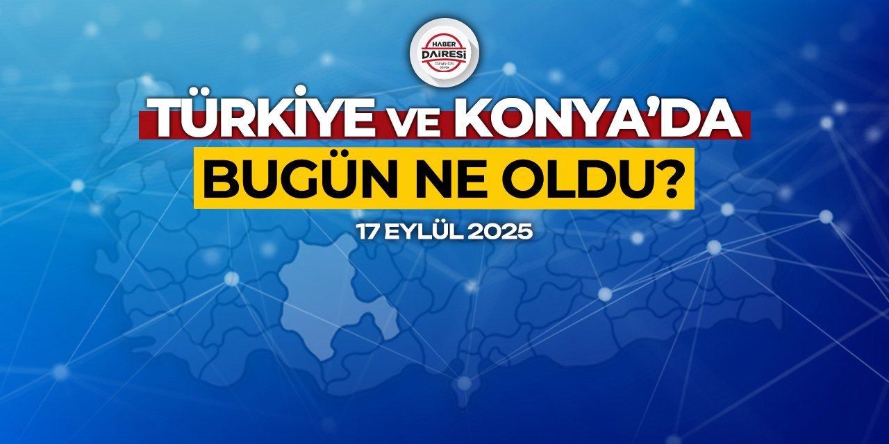 Konya’dan Türkiye’ye! İşte 17 Eylül 2025’in öne çıkan haberleri