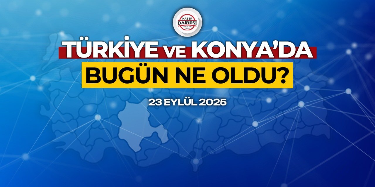 Konya’dan Türkiye’ye! İşte 23 Eylül 2025’in öne çıkan haberleri