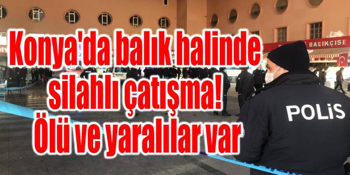 Konya Balık Halinde silahlı çatışma! Ölü ve yaralılar var