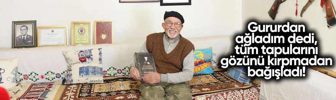 Gururdan ağladım dedi, tüm tapularını gözünü kırpmadan bağışladı