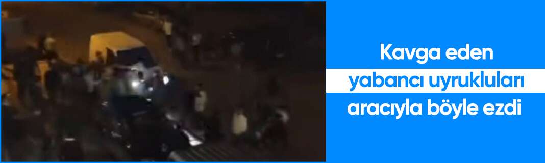 Kavga eden yabancı uyrukluları aracıyla böyle ezdi