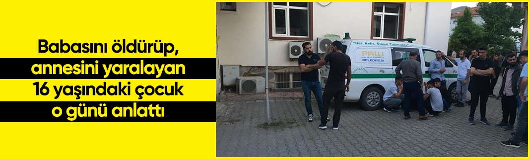 Babasını öldürüp, annesini yaralayan 16 yaşındaki çocuk o günü anlattı