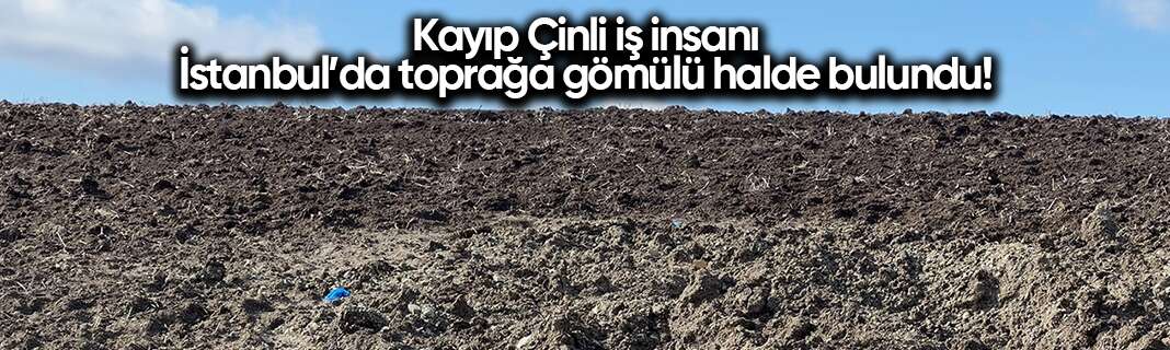 Kayıp Çinli iş insanı İstanbul’da toprağa gömülü halde bulundu