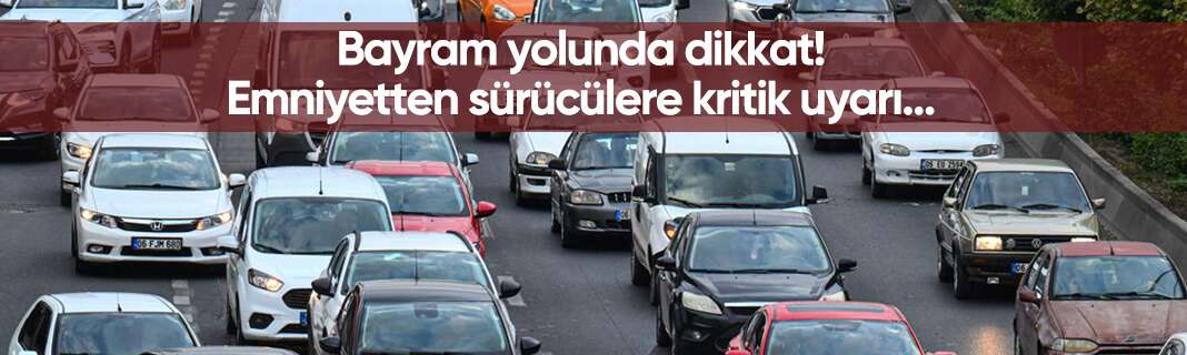 Bayram yolunda dikkat! Emniyetten sürücülere kritik uyarı
