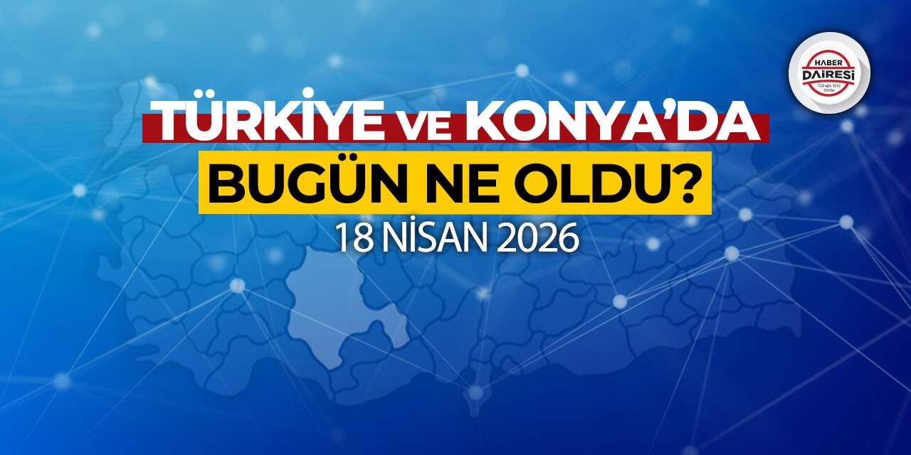Konya’dan Türkiye’ye! İşte 18 Nisan 2026’nın öne çıkan haberleri