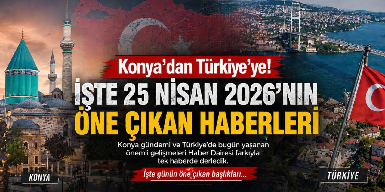 Konya’dan Türkiye’ye! İşte 25 Nisan 2026’nın öne çıkan haberleri