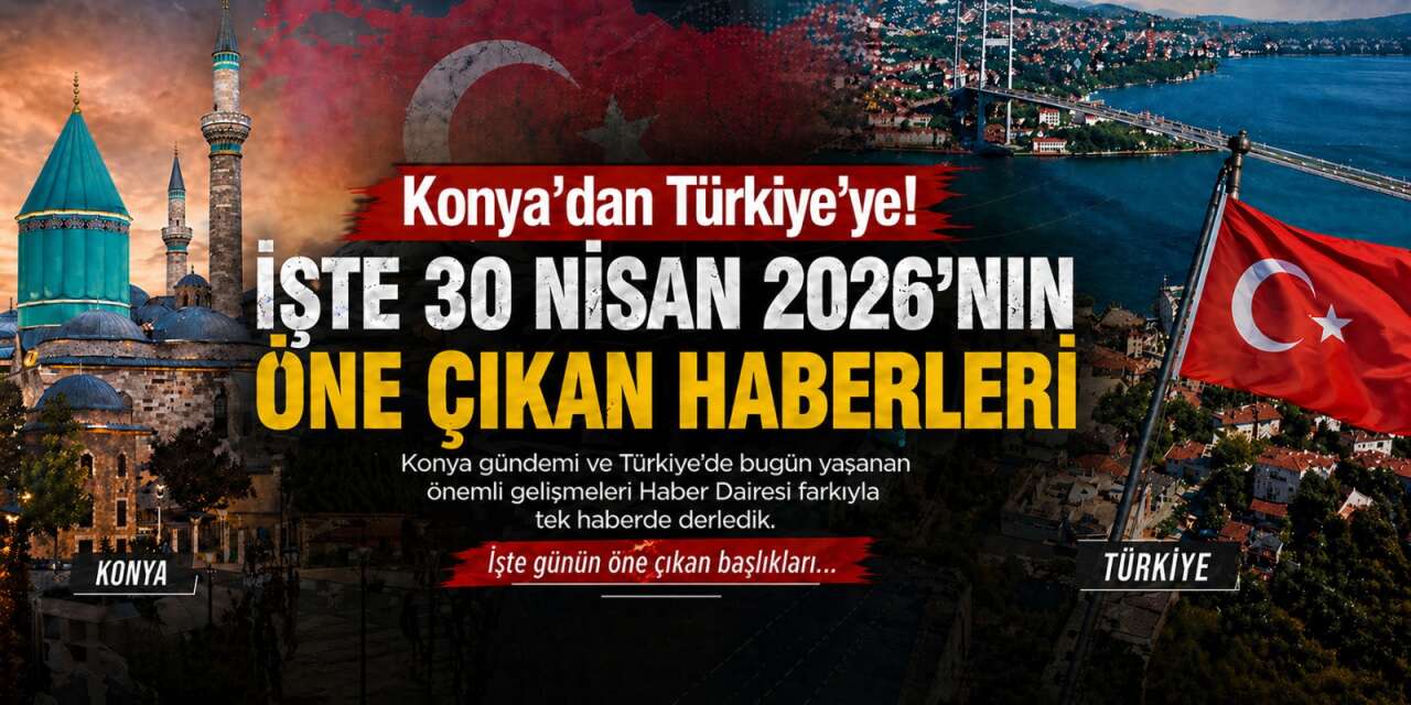Konya’dan Türkiye’ye! İşte 30 Nisan 2026’nın öne çıkan haberleri