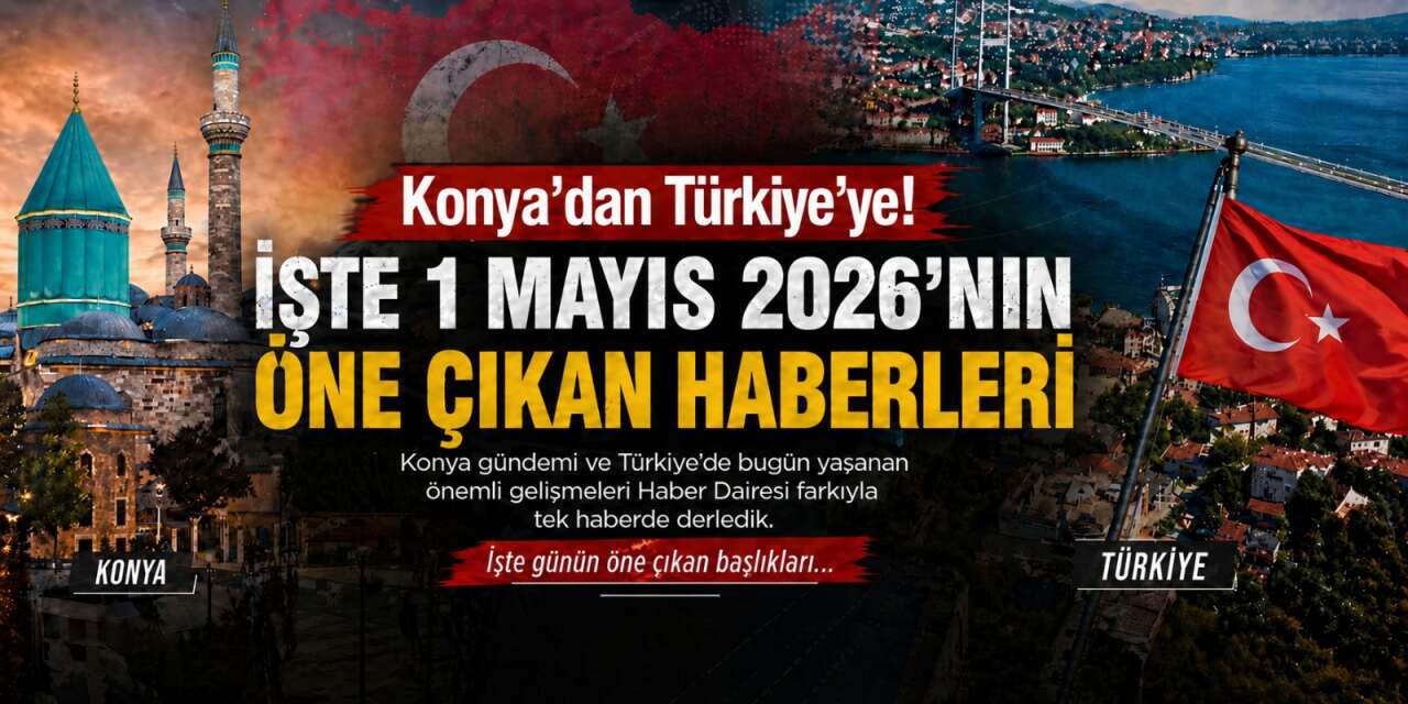 Konya’dan Türkiye’ye! İşte 1 Mayıs 2026’nın öne çıkan haberleri