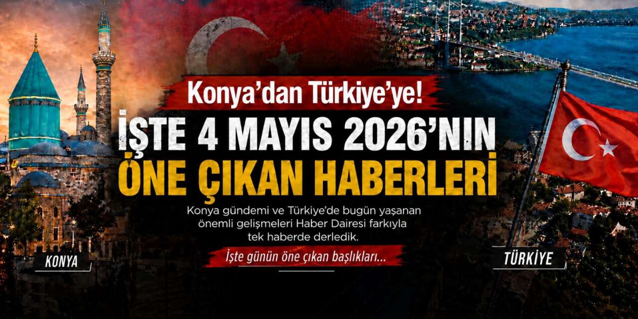 Konya’dan Türkiye’ye! İşte 4 Mayıs 2026’nın öne çıkan haberleri