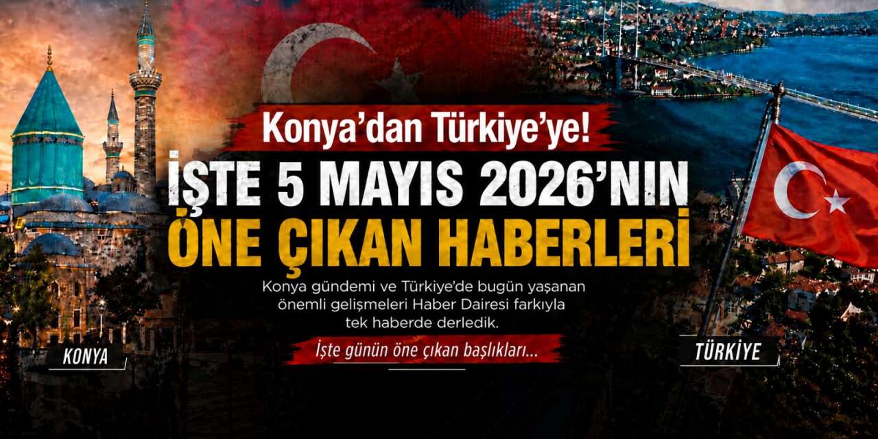 Konya’dan Türkiye’ye! İşte 5 Mayıs 2026’nın öne çıkan haberleri