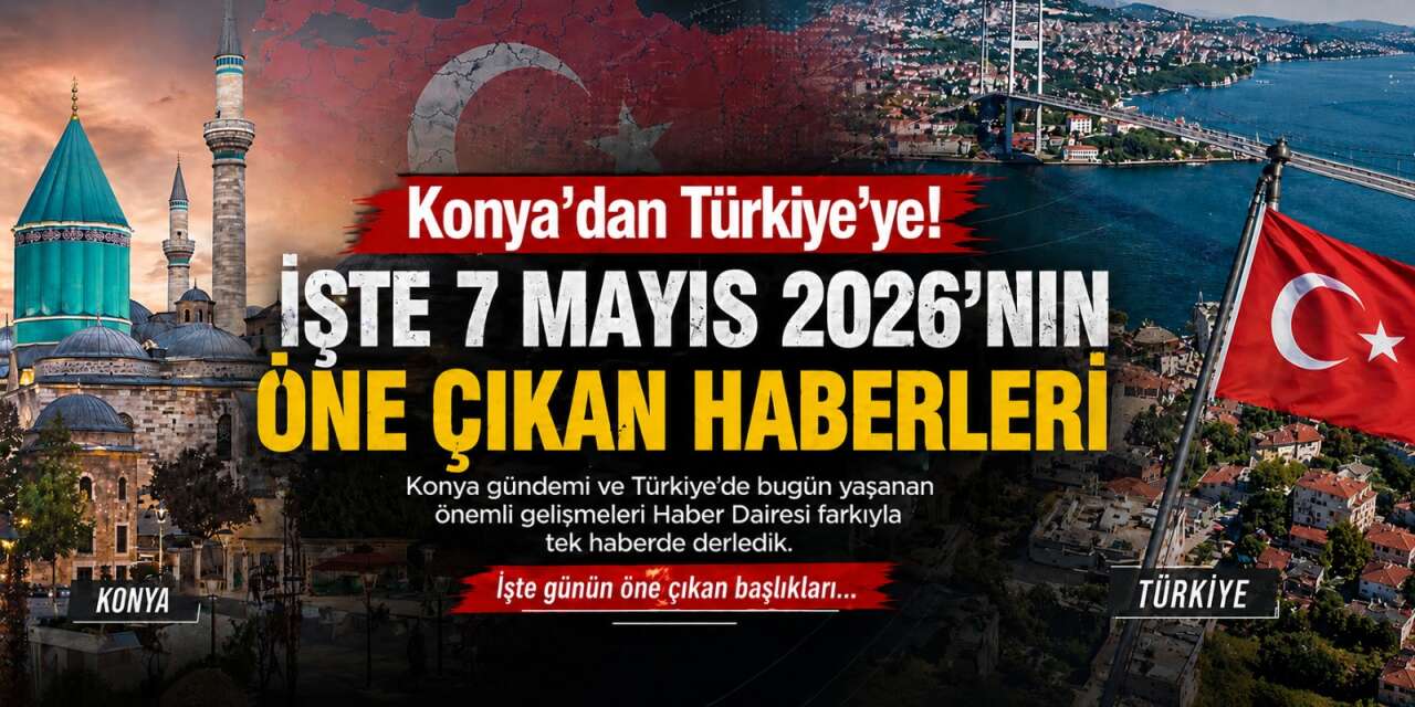 Konya’dan Türkiye’ye! İşte 7 Mayıs 2026’nın öne çıkan haberleri