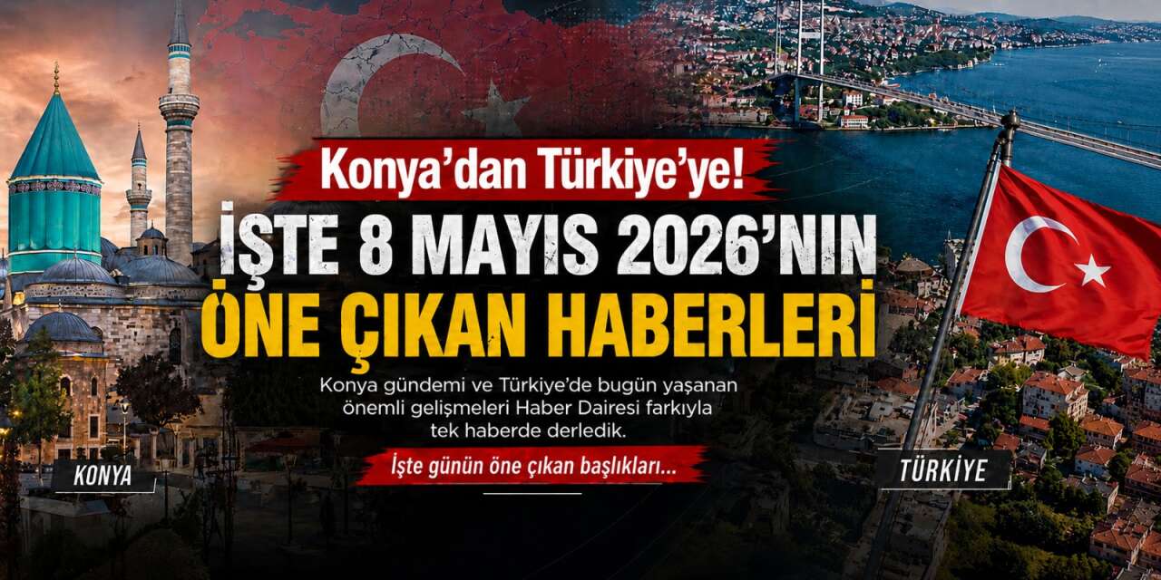 Konya’dan Türkiye’ye! İşte 8 Mayıs 2026’nın öne çıkan haberleri