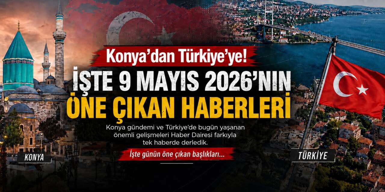 Konya’dan Türkiye’ye! İşte 9 Mayıs 2026’nın öne çıkan haberleri