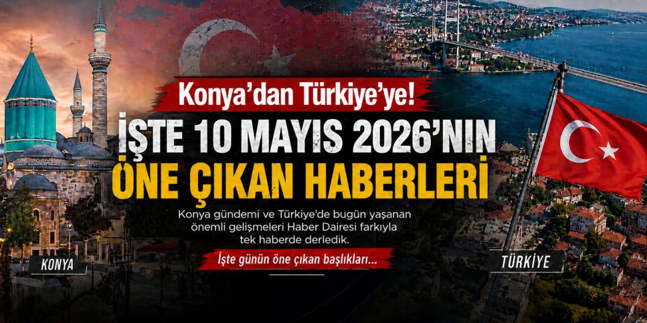 Konya’dan Türkiye’ye! İşte 10 Mayıs 2026’nın öne çıkan haberleri
