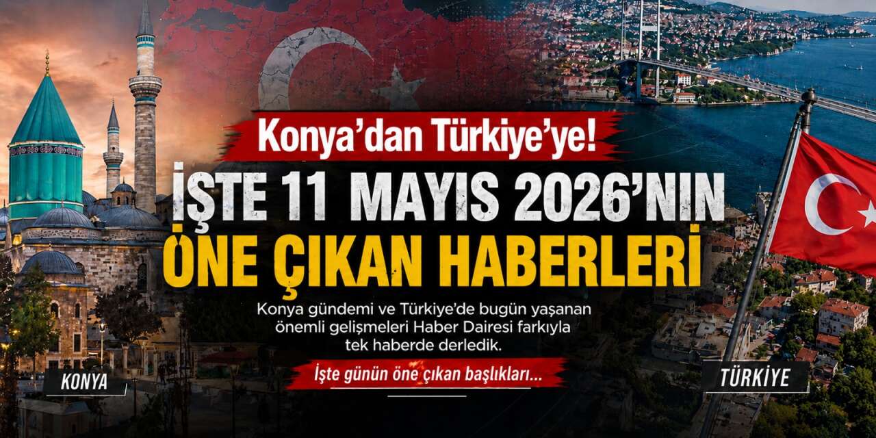 Konya’dan Türkiye’ye! İşte 11 Mayıs 2026’nın öne çıkan haberleri