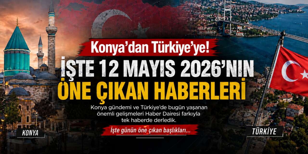 Konya’dan Türkiye’ye! İşte 12 Mayıs 2026’nın öne çıkan haberleri