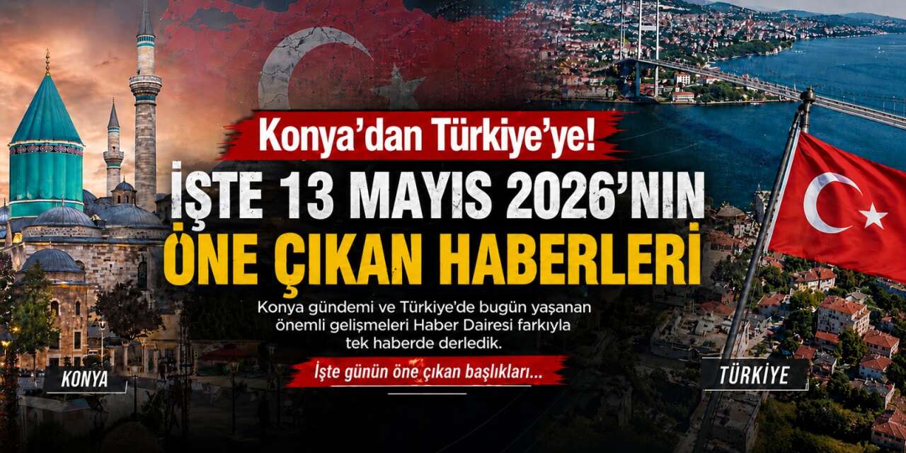 Konya’dan Türkiye’ye! İşte 13 Mayıs 2026’nın öne çıkan haberleri