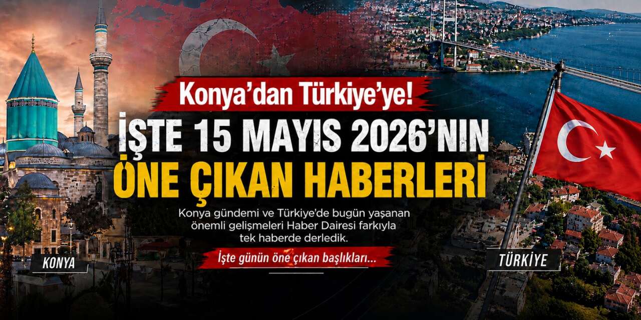 Konya’dan Türkiye’ye! İşte 15 Mayıs 2026’nın öne çıkan haberleri