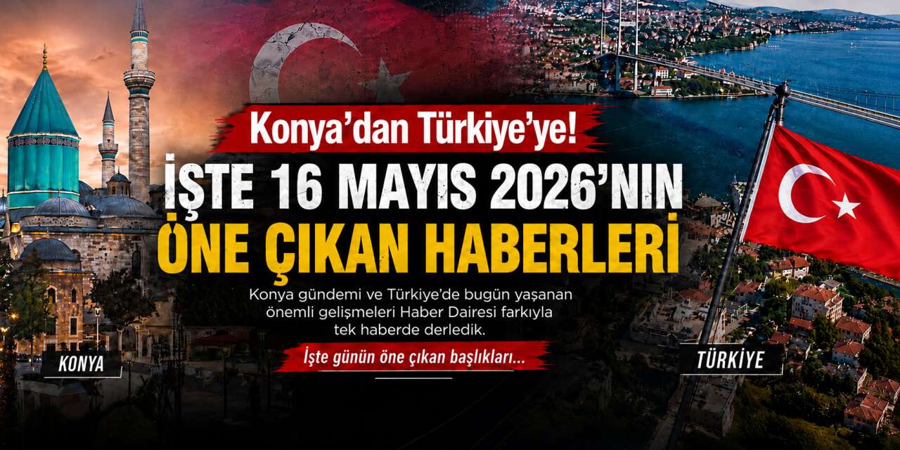 Konya’dan Türkiye’ye! İşte 16 Mayıs 2026’nın öne çıkan haberleri