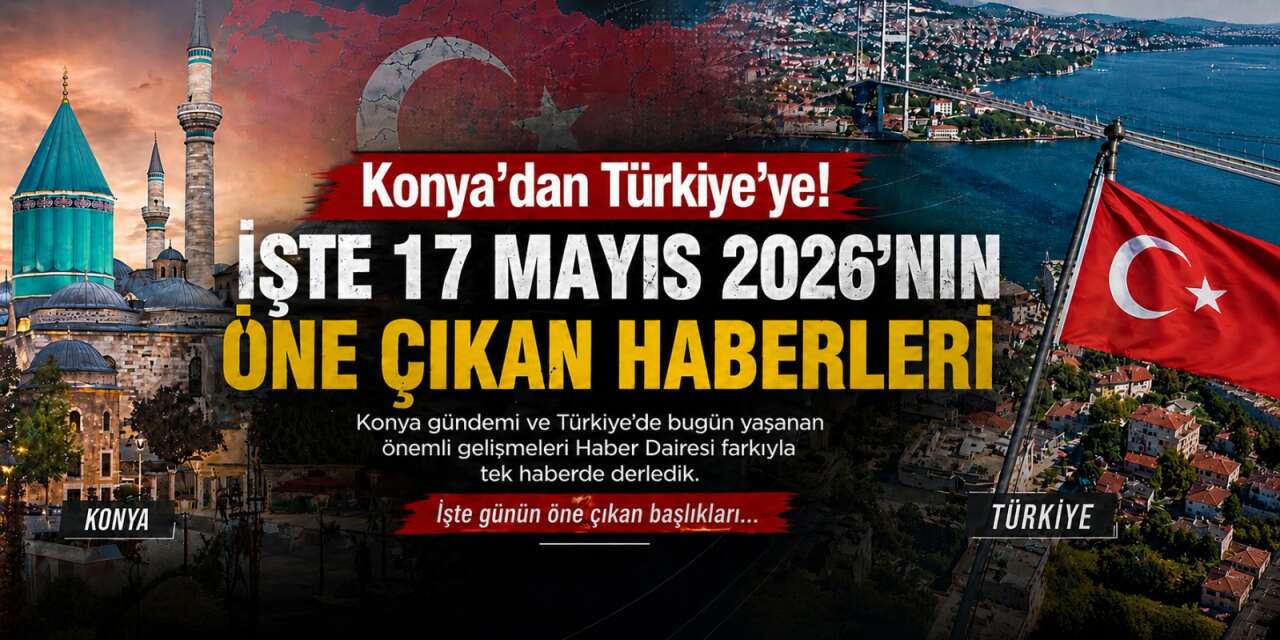 Konya’dan Türkiye’ye! İşte 17 Mayıs 2026’nın öne çıkan haberleri