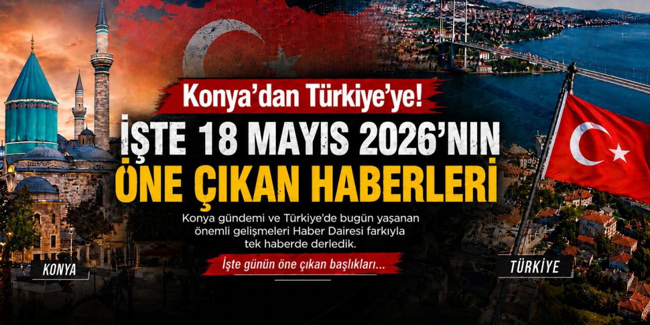 Konya’dan Türkiye’ye! İşte 18 Mayıs 2026’nın öne çıkan haberleri