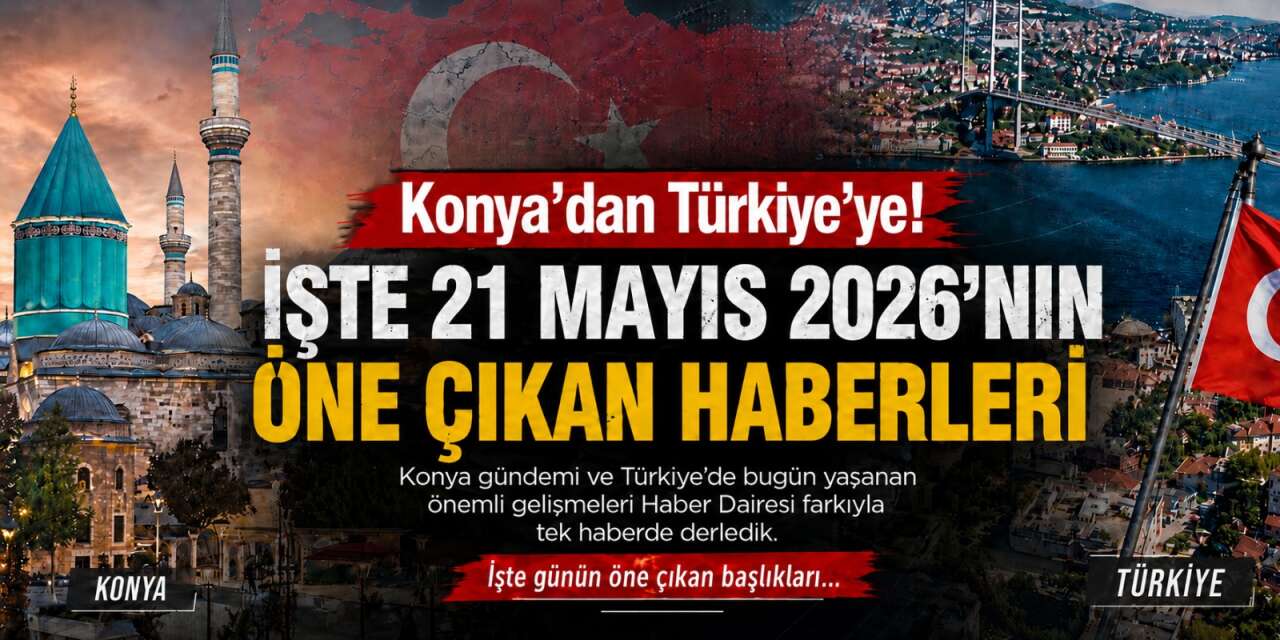 Konya’dan Türkiye’ye! İşte 21 Mayıs 2026’nın öne çıkan haberleri