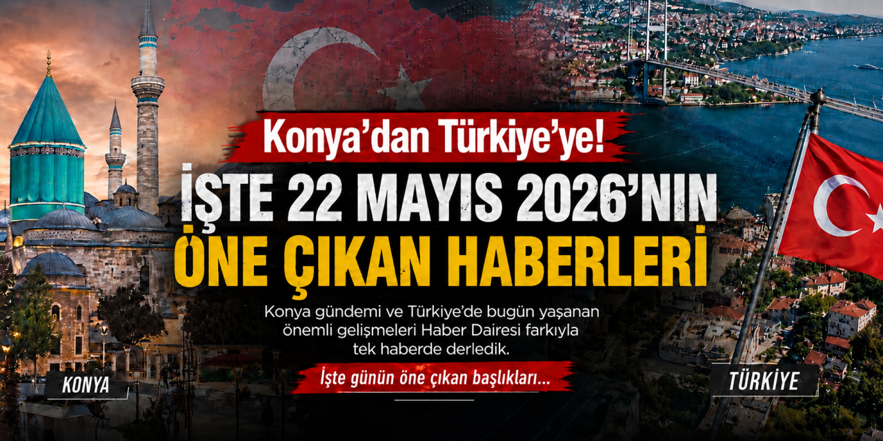 Konya’dan Türkiye’ye! İşte 22 Mayıs 2026’nın öne çıkan haberleri
