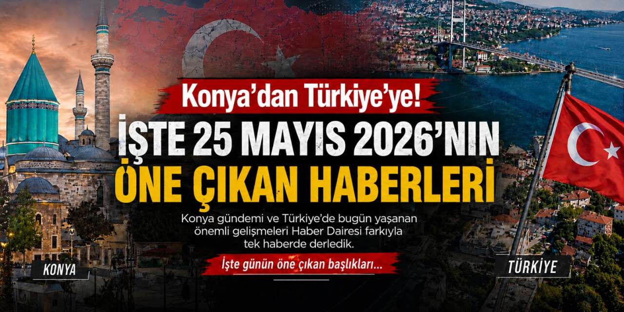 Konya’dan Türkiye’ye! İşte 25 Mayıs 2026’nın öne çıkan haberleri
