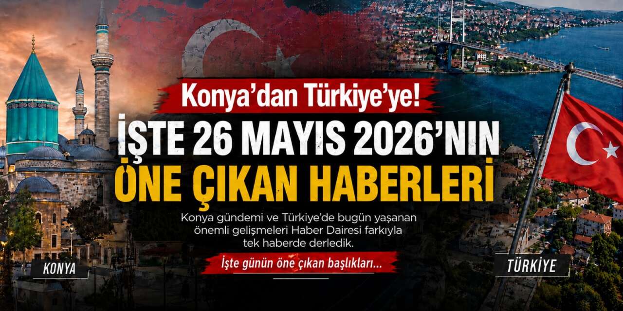 Konya’dan Türkiye’ye! İşte 26 Mayıs 2026’nın öne çıkan haberleri