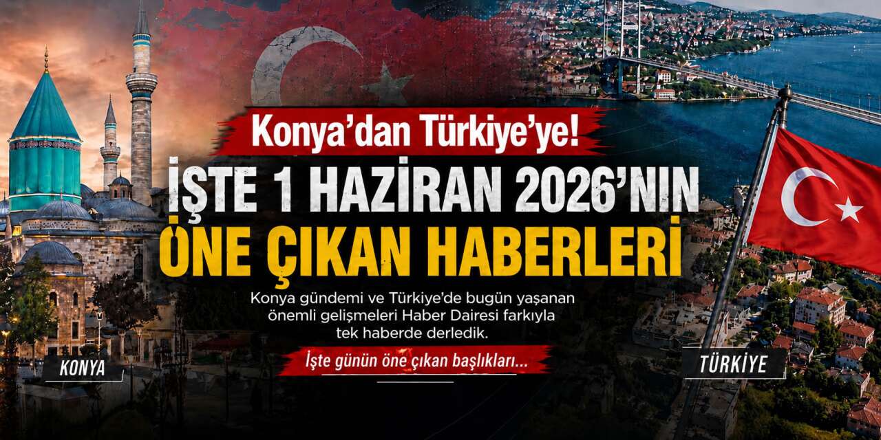 Konya’dan Türkiye’ye! İşte 1 Haziran 2026’nın öne çıkan haberleri