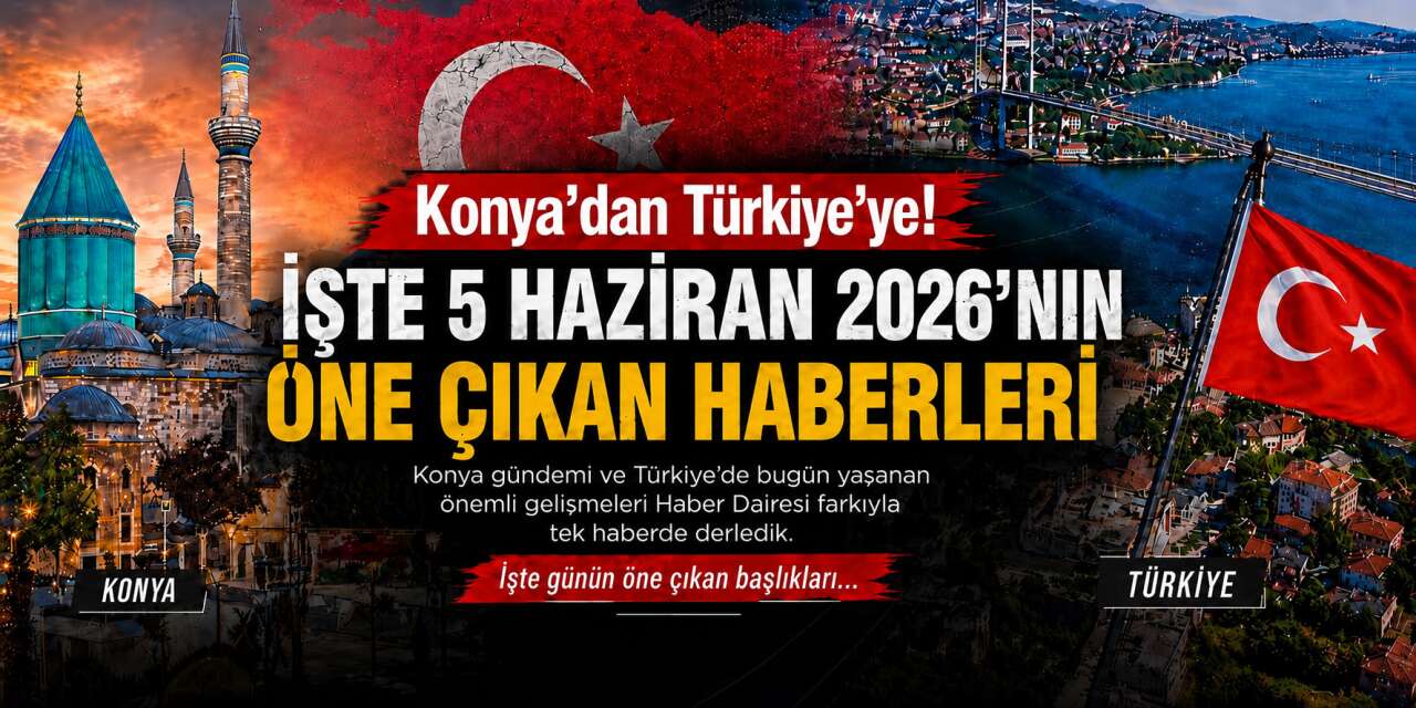 Konya’dan Türkiye’ye! İşte 5 Haziran 2026’nın öne çıkan haberleri