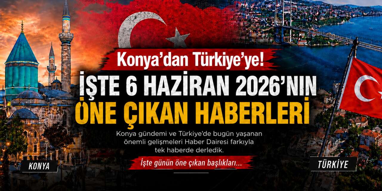 Konya’dan Türkiye’ye! İşte 6 Haziran 2026’nın öne çıkan haberleri