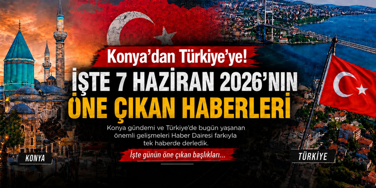 Konya’dan Türkiye’ye! İşte 7 Haziran 2026’nın öne çıkan haberleri