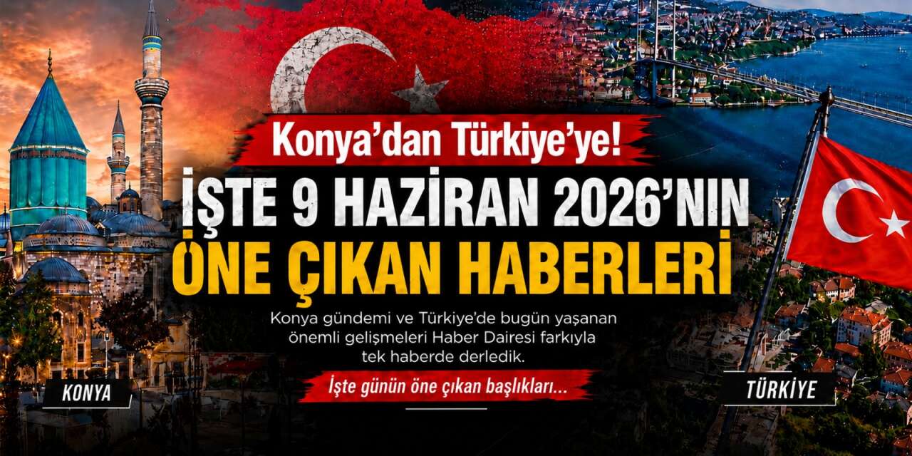 Konya’dan Türkiye’ye! İşte 9 Haziran 2026’nın öne çıkan haberleri