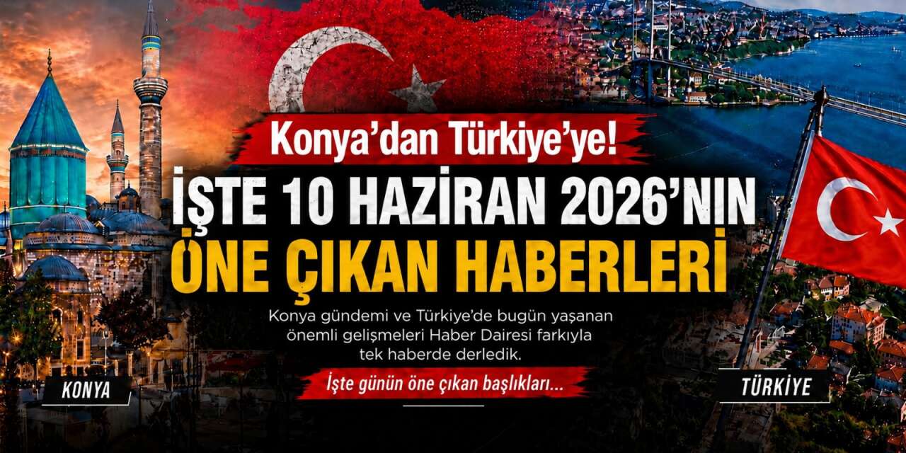 Konya’dan Türkiye’ye! İşte 10 Haziran 2026’nın öne çıkan haberleri