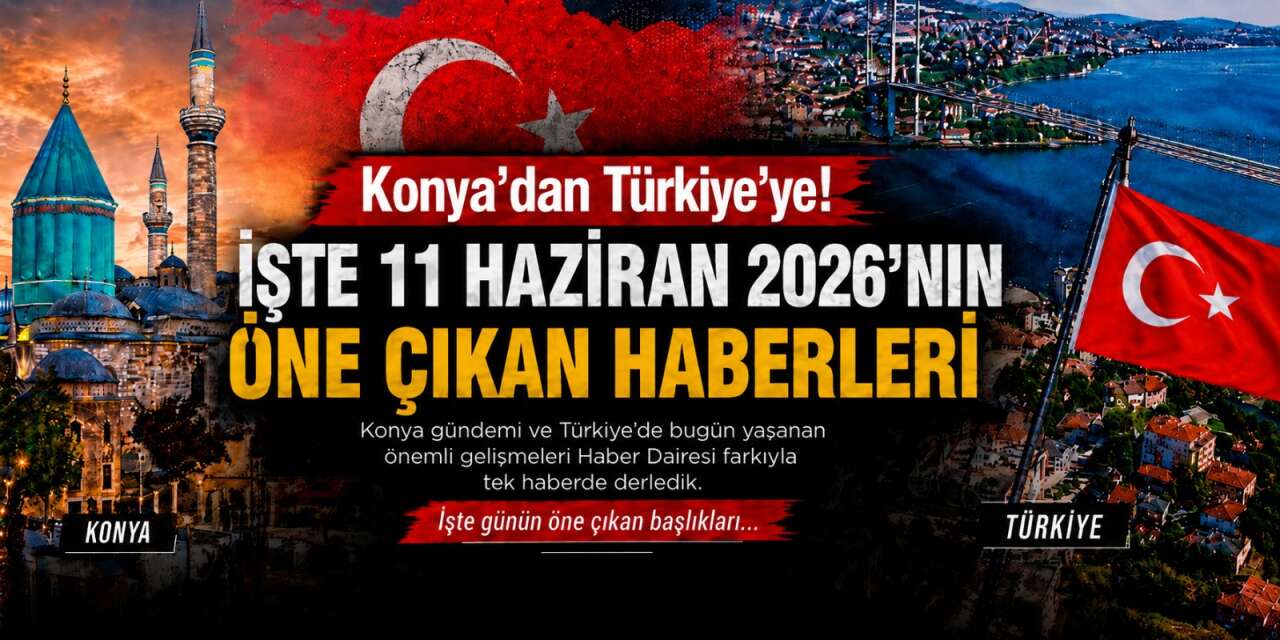 Konya’dan Türkiye’ye! İşte 11 Haziran 2026’nın öne çıkan haberleri