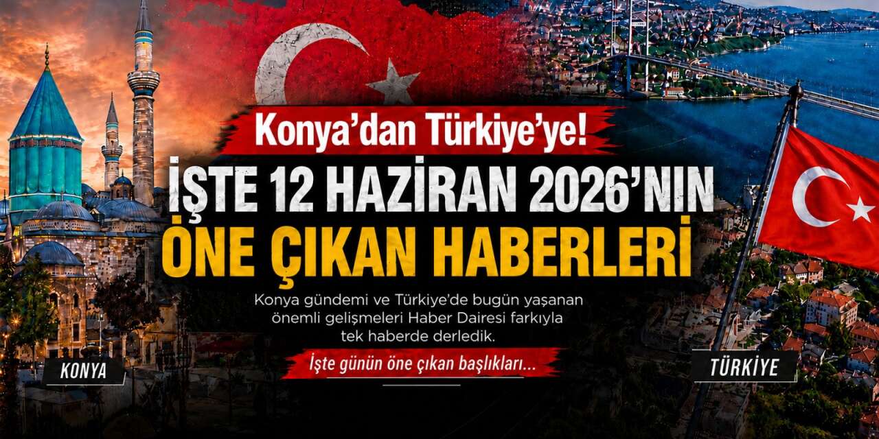 Konya’dan Türkiye’ye! İşte 12 Haziran 2026’nın öne çıkan haberleri