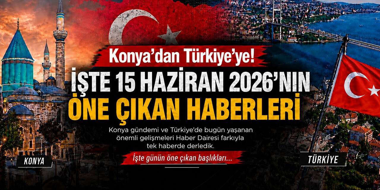 Konya’dan Türkiye’ye! İşte 15 Haziran 2026’nın öne çıkan haberleri