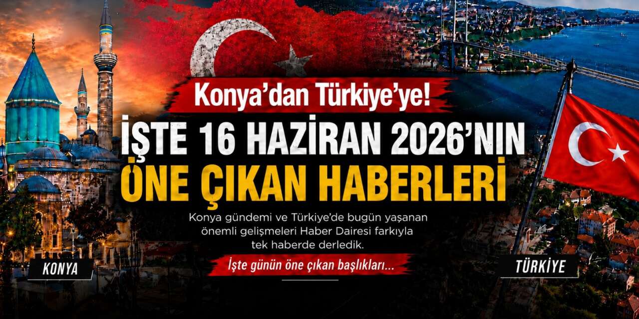 Konya’dan Türkiye’ye! İşte 16 Haziran 2026’nın öne çıkan haberleri
