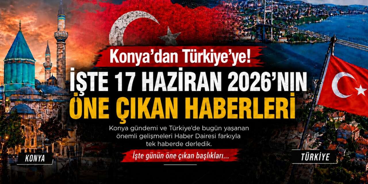Konya’dan Türkiye’ye! İşte 17 Haziran 2026’nın öne çıkan haberleri