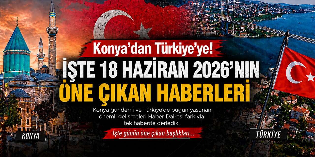 Konya’dan Türkiye’ye! İşte 18 Haziran 2026’nın öne çıkan haberleri