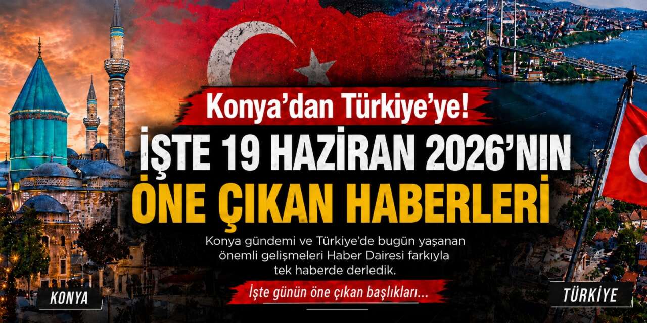 Konya’dan Türkiye’ye! İşte 19 Haziran 2026’nın öne çıkan haberleri