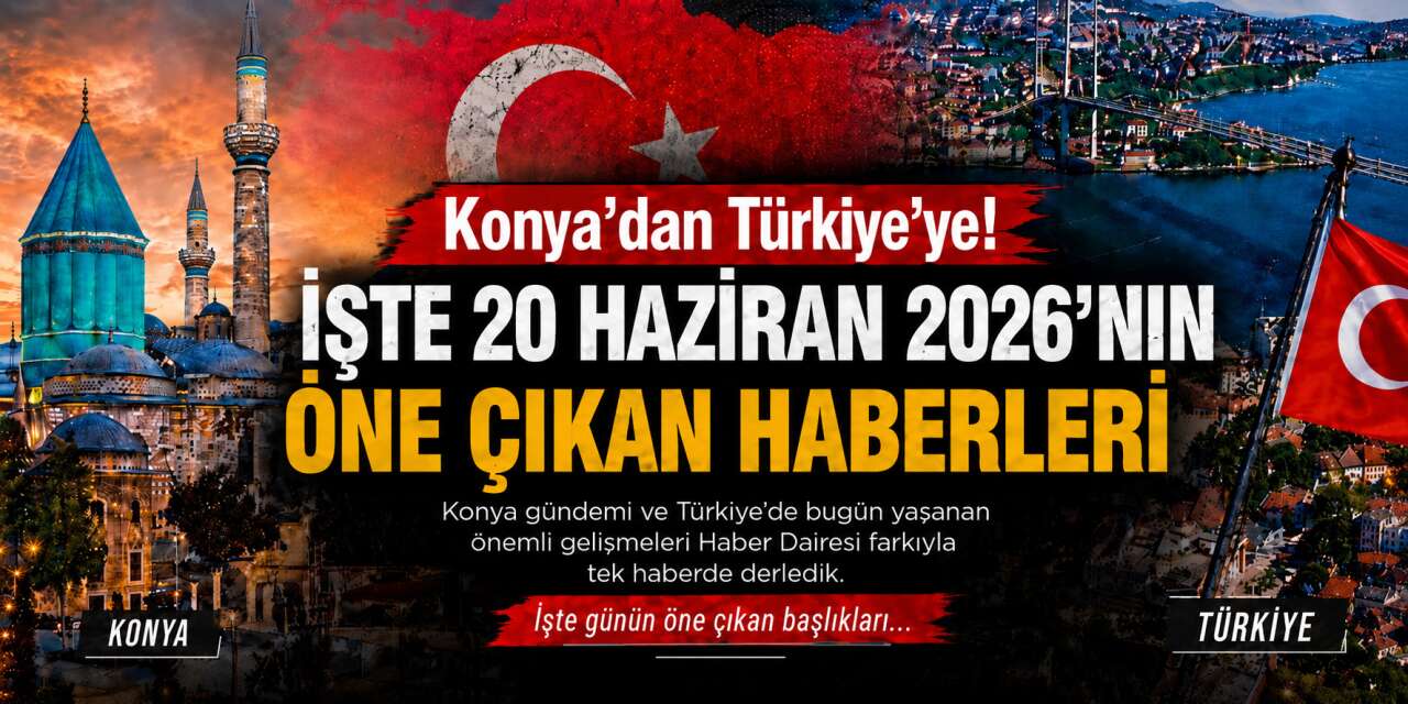 Konya’dan Türkiye’ye! İşte 20 Haziran 2026’nın öne çıkan haberleri