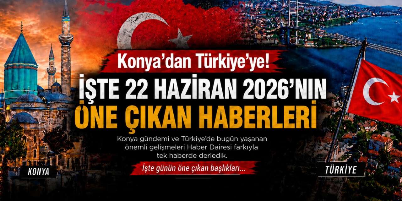 Konya’dan Türkiye’ye! İşte 22 Haziran 2026’nın öne çıkan haberleri