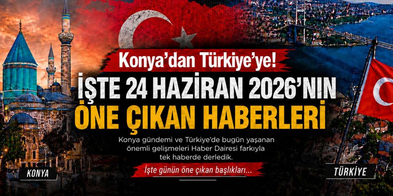 Konya’dan Türkiye’ye! İşte 24 Haziran 2026’nın öne çıkan haberleri
