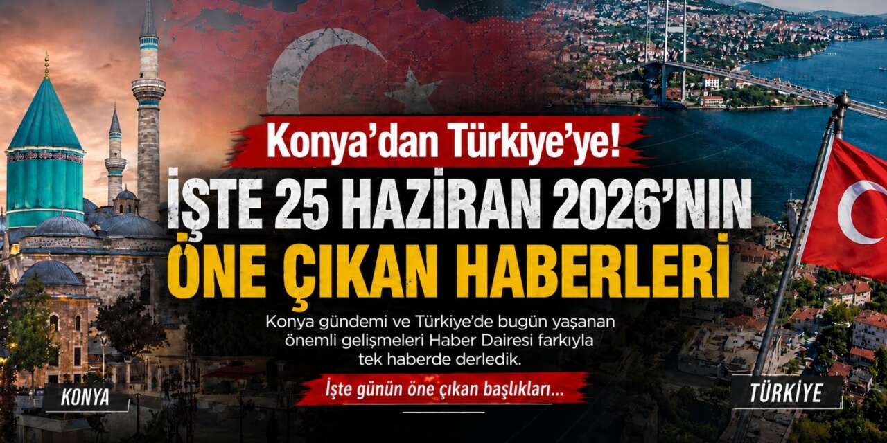 Konya’dan Türkiye’ye! İşte 25 Haziran 2026’nın öne çıkan haberleri
