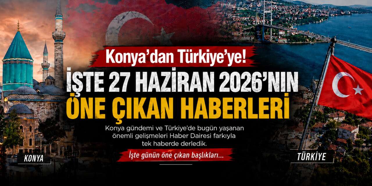 Konya’dan Türkiye’ye! İşte 27 Haziran 2026’nın öne çıkan haberleri